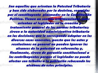 Son aquellos que orientan la Potestad Tributaria
y han sido elaborados por la doctrina, recogidos
por el constituyente plasmados en la Constitución
Política. Tienen un sentido tridimensional, pues
orientan al legislador en la creación y
tratamiento general de las normas tributarias;
sirven a la autoridad administrativa tributaria
en las decisiones que le corresponde adoptar en los
diversos casos concretos, puesto que los actos y
resoluciones en general no pueden ignorar los
alcances de la potestad en referencia; y,
finalmente, sirven de garantía constitucional a
los contribuyentes porque el legislador no puede
afectar con tributos a la población rebasando los
alcances de estos principios.
 