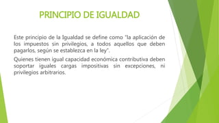 PRINCIPIO DE IGUALDAD
Este principio de la Igualdad se define como “la aplicación de
los impuestos sin privilegios, a todos aquellos que deben
pagarlos, según se establezca en la ley”.
Quienes tienen igual capacidad económica contributiva deben
soportar iguales cargas impositivas sin excepciones, ni
privilegios arbitrarios.
 