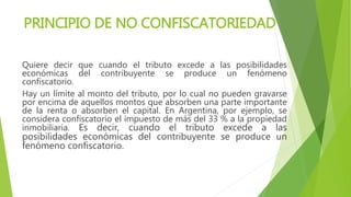 PRINCIPIO DE NO CONFISCATORIEDAD
Quiere decir que cuando el tributo excede a las posibilidades
económicas del contribuyente se produce un fenómeno
confiscatorio.
Hay un límite al monto del tributo, por lo cual no pueden gravarse
por encima de aquellos montos que absorben una parte importante
de la renta o absorben el capital. En Argentina, por ejemplo, se
considera confiscatorio el impuesto de más del 33 % a la propiedad
inmobiliaria. Es decir, cuando el tributo excede a las
posibilidades económicas del contribuyente se produce un
fenómeno confiscatorio.
 