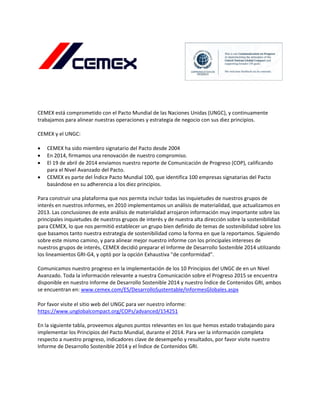  
 
 
 
 
CEMEX está comprometido con el Pacto Mundial de las Naciones Unidas (UNGC), y continuamente 
trabajamos para alinear nuestras operaciones y estrategia de negocio con sus diez principios. 
 
CEMEX y el UNGC: 
 
 CEMEX ha sido miembro signatario del Pacto desde 2004 
 En 2014, firmamos una renovación de nuestro compromiso. 
 El 19 de abril de 2014 enviamos nuestro reporte de Comunicación de Progreso (COP), calificando 
para el Nivel Avanzado del Pacto. 
 CEMEX es parte del Índice Pacto Mundial 100, que identifica 100 empresas signatarias del Pacto 
basándose en su adherencia a los diez principios. 
 
Para construir una plataforma que nos permita incluir todas las inquietudes de nuestros grupos de 
interés en nuestros informes, en 2010 implementamos un análisis de materialidad, que actualizamos en 
2013. Las conclusiones de este análisis de materialidad arrojaron información muy importante sobre las 
principales inquietudes de nuestros grupos de interés y de nuestra alta dirección sobre la sostenibilidad 
para CEMEX, lo que nos permitió establecer un grupo bien definido de temas de sostenibilidad sobre los 
que basamos tanto nuestra estrategia de sostenibilidad como la forma en que la reportamos. Siguiendo 
sobre este mismo camino, y para alinear mejor nuestro informe con los principales intereses de 
nuestros grupos de interés, CEMEX decidió preparar el Informe de Desarrollo Sostenible 2014 utilizando 
los lineamientos GRI‐G4, y optó por la opción Exhaustiva "de conformidad".  
 
Comunicamos nuestro progreso en la implementación de los 10 Principios del UNGC de en un Nivel 
Avanzado. Toda la información relevante a nuestra Comunicación sobre el Progreso 2015 se encuentra 
disponible en nuestro Informe de Desarrollo Sostenible 2014 y nuestro Índice de Contenidos GRI, ambos 
se encuentran en: www.cemex.com/ES/DesarrolloSustentable/InformesGlobales.aspx 
 
Por favor visite el sitio web del UNGC para ver nuestro informe:  
https://www.unglobalcompact.org/COPs/advanced/154251 
 
En la siguiente tabla, proveemos algunos puntos relevantes en los que hemos estado trabajando para 
implementar los Principios del Pacto Mundial, durante el 2014. Para ver la información completa 
respecto a nuestro progreso, indicadores clave de desempeño y resultados, por favor visite nuestro 
Informe de Desarrollo Sostenible 2014 y el Índice de Contenidos GRI. 
   
 