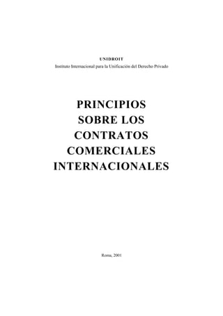 UNIDROIT
Instituto Internacional para la Unificación del Derecho Privado




   PRINCIPIOS
   SOBRE LOS
   CONTRATOS
  COMERCIALES
INTERNACIONALES




                         Roma, 2001
 