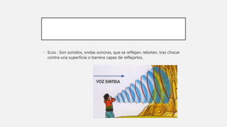 • Ecos : Son sonidos, ondas sonoras, que se reflejan, rebotan, tras chocar
contra una superficie o barrera capaz de reflejarlos.
 