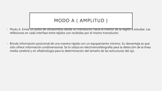 MODO A ( AMPLITUD )
• Modo A. Emite un pulso de ultrasonidos desde un transductor hacia el interior de la región a estudiar. Las
reflexiones en cada interfase entre tejidos son recibidas por el mismo transductor.
• Brinda información posicional de una manera rápida con un equipamiento mínimo. Su desventaja es que
sólo ofrece información unidimensional. Se lo utiliza en electroencefalografía para la detección de la línea
media cerebral y en oftalmología para la determinación del tamaño de las estructuras del ojo.
 
