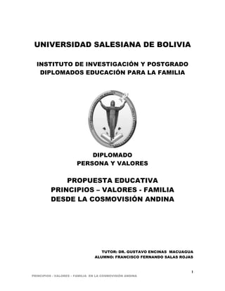PRINCIPIOS - VALORES – FAMILIA EN LA COSMOVISIÓN ANDINA 
1 
UNIVERSIDAD SALESIANA DE BOLIVIA 
INSTITUTO DE INVESTIGACIÓN Y POSTGRADO 
DIPLOMADOS EDUCACIÓN PARA LA FAMILIA 
DIPLOMADO 
PERSONA Y VALORES 
PROPUESTA EDUCATIVA 
PRINCIPIOS – VALORES - FAMILIA 
DESDE LA COSMOVISIÓN ANDINA 
TUTOR: DR. GUSTAVO ENCINAS MACUAGUA 
ALUMNO: FRANCISCO FERNANDO SALAS ROJAS 
 