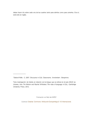 debes hacer clic sobre cada uno de los cuadros tanto para abrirlos como para cerrarlos. Eso sí,
está sólo en inglés.
_______________
1Dalton-Puffer, C. 2007. Discourse in CLIL Classrooms. Amsterdam : Benjamins.
2Una investigación de interés en relación con la lengua que se utilizar en el aula AICLE es:
Llinares, Ana, Tim Morton and Rachel Whittaker, The roles of language in CLIL, Cambridge
University Press, 2012.
Formación en Red del INTEF
Licencia Creative Commons Atribución-CompartirIgual 4.0 Internacional.
 
