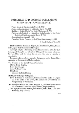 PRINCIPLES AND POLICIES CONCERNING
CHINA (NINE-POWER'TREATY)
Treaty signed at Washington February 6, 1922
Senate advice andconsen(ta ratification March 30, '1922
Ratified by the President of the United States June '9, 1923'
Proces-verbal of deposit of ratification; ·(including th'ato! the United
, States') at Washingtondaied A;gitst '5.'1925 .
Entered into force August 5,1925
Proclaimed by the Presidertt ~f t~e Un;itedStd!es August 5, 1925
44 Stat. 2113; Treaty Series 723
The United States of Ameri~a, Belgium, the British Empire, China, France,
Italy, Japan, the Netherlands and Portugal: .
Desiring to adopt a policy designed to stabilize conclitions in the Far, East,
to safeguard the'rights and interests of China, and to ,promote intercourse
betwe~n .China, and the other. Powers . upon' ,the· ,l)asis' o£.equality of
opportunity;
Have resolved to concludt;·a· treaty for that purpose and to that end have
appointed as their respective Plenipote~tiaries;
The President of the United States of America:
Qharles Evans l:Iughes,
Henry Cabot, Lodge,
Oscar W. Underwood,
Elihu Root,
citizens of ,tb,e United Sta,t~s;
His Majesty the King ofthe Belgfans :. ,
Baron de Cartier 4e Marchieime, Commander,of the Order of Leopold
and of the Order of the Crown, His A~bassador'Extraordinary and
Plenipotentiary at Washington;
His Majesty the King of the United King~Qm of.Great Britain andIreland
and of the British Dominions beyoqd the Seas, Emperor of Indi~:
The Right Honourable Arthur James Balfour, O.M~, M.P.; .Lord llresi-
dent o(Hts Privy C~uricil;
375
 