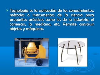  TecnologíaTecnología es la aplicación de los conocimientos,es la aplicación de los conocimientos,
métodos o instrumentos de la ciencia paramétodos o instrumentos de la ciencia para
propósitos prácticos como los de la industria, elpropósitos prácticos como los de la industria, el
comercio, la medicina, etc. Permite construircomercio, la medicina, etc. Permite construir
objetos y máquinas.objetos y máquinas.
 
