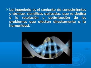  LaLa ingenieríaingeniería es el conjunto de conocimientoses el conjunto de conocimientos
y técnicas científicas aplicadas, que se dedicay técnicas científicas aplicadas, que se dedica
a la resolución u optimización de losa la resolución u optimización de los
problemas que afectan directamente a laproblemas que afectan directamente a la
humanidad.humanidad.
 