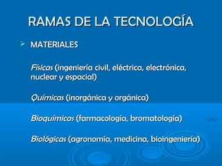 RAMAS DE LA TECNOLOGÍARAMAS DE LA TECNOLOGÍA
 MATERIALESMATERIALES
FísicasFísicas (ingeniería civil, eléctrica, electrónica,(ingeniería civil, eléctrica, electrónica,
nuclear y espacial)nuclear y espacial)
QuímicasQuímicas (inorgánica y orgánica)(inorgánica y orgánica)
BioquímicasBioquímicas (farmacología, bromatología)(farmacología, bromatología)
BiológicasBiológicas (agronomía, medicina, bioingeniería)(agronomía, medicina, bioingeniería)
 