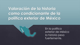 Valoración de la historia
como condicionante de la
política exterior de México
En la política
exterior de México
la historia pesa
fuertemente.
 