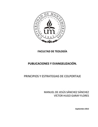 FACULTAD DE TEOLOGÍA.
FACULTAD DE TEOLOGÍA
PUBLICACIONES Y EVANGELIZACIÓN.
PRINCIPIOS Y ESTRATEGIAS DE COLPORTAJE
MANUEL DE JESÚS SÁNCHEZ SÁNCHEZ
VÍCTOR HUGO GARAY FLORES
Septiembre 2012
 