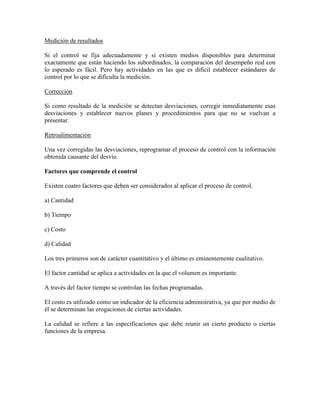 Medición de resultados

Si el control se fija adecuadamente y si existen medios disponibles para determinar
exactamente que están haciendo los subordinados, la comparación del desempeño real con
lo esperado es fácil. Pero hay actividades en las que es difícil establecer estándares de
control por lo que se dificulta la medición.

Corrección

Si como resultado de la medición se detectan desviaciones, corregir inmediatamente esas
desviaciones y establecer nuevos planes y procedimientos para que no se vuelvan a
presentar.

Retroalimentación

Una vez corregidas las desviaciones, reprogramar el proceso de control con la información
obtenida causante del desvío.

Factores que comprende el control

Existen cuatro factores que deben ser considerados al aplicar el proceso de control.

a) Cantidad

b) Tiempo

c) Costo

d) Calidad

Los tres primeros son de carácter cuantitativo y el último es eminentemente cualitativo.

El factor cantidad se aplica a actividades en la que el volumen es importante.

A través del factor tiempo se controlan las fechas programadas.

El costo es utilizado como un indicador de la eficiencia administrativa, ya que por medio de
él se determinan las erogaciones de ciertas actividades.

La calidad se refiere a las especificaciones que debe reunir un cierto producto o ciertas
funciones de la empresa.
 