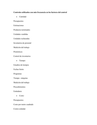 Controles utilizados con más frecuencia en los factores del control

       Cantidad:

Presupuestos

Estimaciones

Productos terminados

Unidades vendidas

Unidades rechazadas

Inventarios de personal

Medición del trabajo

Pronósticos

Control de inventarios

       Tiempo:

Estudios de tiempos

Fechas límite

Programas

Tiempo - máquina

Medición del trabajo

Procedimientos

Estándares

       Costo:

Presupuestos

Costo por metro cuadrado

Costos estándar
 