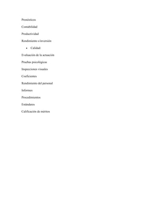 Pronósticos

Contabilidad

Productividad

Rendimiento s/inversión

       Calidad:

Evaluación de la actuación

Pruebas psicológicas

Inspecciones visuales

Coeficientes

Rendimiento del personal

Informes

Procedimientos

Estándares

Calificación de méritos
 