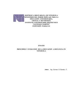 REPÚBLICA BOLIVARIANA DE VENEZUELA
MINISTERIO DEL PODER POPULAR PARA LA
EDUCACIÓN UNIVERSITARIA,
CIENCIA Y TECNOLOGÍA
INSTITUTO UNIVERSITARIO POLITECNICO
“SANTIAGO MARIÑO”
EXTENSIÓN MARACAY
ENSAYO
PRINCIPIOS Y EVOLUCION DE LA EDUCACION A DISTANCIA EN
VENEZUELA
Autor: Ing. German O. Ramirez F.
 