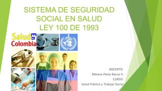 SISTEMA DE SEGURIDAD
SOCIAL EN SALUD
LEY 100 DE 1993
DOCENTE:
Bibiana Paola Bacca V.
CURSO:
Salud Pública y Trabajo Social
 