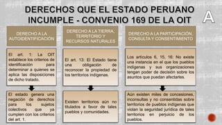 DERECHO A LA
AUTOIDENTIFICACIÓN
El art. 1: La OIT
establece los criterios de
identificación para
determinar a quienes se
aplica las disposiciones
de dicho tratado.
DERECHO A LA TIERRA,
TERRITORIO Y
RECURSOS NATURALES
DERECHO A LA PARTICIPACIÓN,
CONSULTA Y CONSENTIMIENTO
El art. 13: El Estado tiene
una obligación de
reconocer la propiedad de
los territorios indígenas.
Los artículos 6, 15, 16: No existe
una instancia en el que los pueblos
indígenas y sus organizaciones
tengan poder de decisión sobre los
asuntos que puedan afectarles.
El estado genera una
negación de derechos
para los sujetos
colectivos que ya
cumplen con los criterios
del art. 1.
Existen territorios aún no
titulados a favor de tales
pueblos y comunidades.
Aún existen miles de concesiones,
inconsultas y no consentidas sobre
territorios de pueblos indígenas que
violan la seguridad jurídica de tales
territorios en perjuicio de los
pueblos.
 