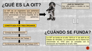 La OIT es un organismo que pertenece
desde 1946 a las Naciones Unidas y es el
único administrado en forma tripartita. En su
constitución participan gobiernos,
empleadores y trabajadores.
¿QUÉ ES TRIPARTITA?
Que está partido o dividido en tres
partes iguales.
CONSTITUIDA POR TRES ÓRGANOS
Oficina Internacional del Trabajo
Consejo de Administración
Conferencia Internacional del Trabajo (CIT)
La OIT se funda en el año 1919 el 11 de abril en el
tratado de Versalles. La constitución de la misma fue
sancionada en 1919 pero se completa con la
declaración de Filadelfia en el año 1944.
 