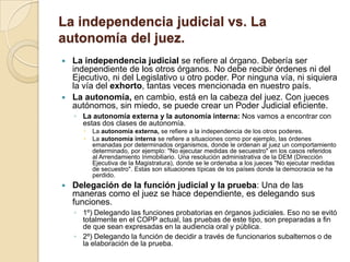 La independencia judicial vs. La
autonomía del juez.
 La independencia judicial se refiere al órgano. Debería ser
  independiente de los otros órganos. No debe recibir órdenes ni del
  Ejecutivo, ni del Legislativo u otro poder. Por ninguna vía, ni siquiera
  la vía del exhorto, tantas veces mencionada en nuestro país.
 La autonomía, en cambio, está en la cabeza del juez. Con jueces
  autónomos, sin miedo, se puede crear un Poder Judicial eficiente.
    ◦ La autonomía externa y la autonomía interna: Nos vamos a encontrar con
      estas dos clases de autonomía.
         La autonomía externa, se refiere a la independencia de los otros poderes.
         La autonomía interna se refiere a situaciones como por ejemplo, las órdenes
          emanadas por determinados organismos, donde le ordenan al juez un comportamiento
          determinado, por ejemplo: "No ejecutar medidas de secuestro" en los casos referidos
          al Arrendamiento Inmobiliario. Una resolución administrativa de la DEM (Dirección
          Ejecutiva de la Magistratura), donde se le ordenaba a los jueces "No ejecutar medidas
          de secuestro". Estas son situaciones típicas de los países donde la democracia se ha
          perdido.
   Delegación de la función judicial y la prueba: Una de las
    maneras como el juez se hace dependiente, es delegando sus
    funciones.
    ◦ 1º) Delegando las funciones probatorias en órganos judiciales. Eso no se evitó
      totalmente en el COPP actual, las pruebas de este tipo, son preparadas a fin
      de que sean expresadas en la audiencia oral y pública.
    ◦ 2º) Delegando la función de decidir a través de funcionarios subalternos o de
      la elaboración de la prueba.
 