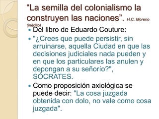 “La semilla del colonialismo la
construyen las naciones”. H.C. Moreno
(inédito)
 Del libro de Eduardo Couture:
 "¿Crees que puede persistir, sin
  arruinarse, aquella Ciudad en que las
  decisiones judiciales nada pueden y
  en que los particulares las anulen y
  depongan a su señorío?",
  SÓCRATES.
 Como proposición axiológica se
  puede decir: "La cosa juzgada
  obtenida con dolo, no vale como cosa
  juzgada".
 