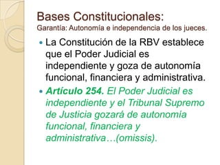 Bases Constitucionales:
Garantía: Autonomía e independencia de los jueces.

 La Constitución de la RBV establece
  que el Poder Judicial es
  independiente y goza de autonomía
  funcional, financiera y administrativa.
 Artículo 254. El Poder Judicial es
  independiente y el Tribunal Supremo
  de Justicia gozará de autonomía
  funcional, financiera y
  administrativa…(omissis).
 