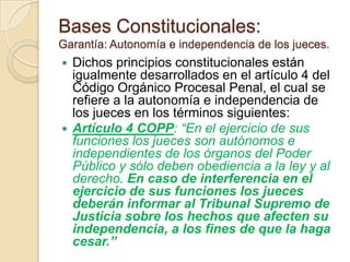 Bases Constitucionales:
Garantía: Autonomía e independencia de los jueces.
 Dichos principios constitucionales están
  igualmente desarrollados en el artículo 4 del
  Código Orgánico Procesal Penal, el cual se
  refiere a la autonomía e independencia de
  los jueces en los términos siguientes:
 Artículo 4 COPP: “En el ejercicio de sus
  funciones los jueces son autónomos e
  independientes de los órganos del Poder
  Público y sólo deben obediencia a la ley y al
  derecho. En caso de interferencia en el
  ejercicio de sus funciones los jueces
  deberán informar al Tribunal Supremo de
  Justicia sobre los hechos que afecten su
  independencia, a los fines de que la haga
  cesar.”
 
