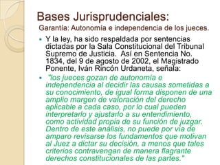 Bases Jurisprudenciales:
Garantía: Autonomía e independencia de los jueces.
 Y la ley, ha sido respaldada por sentencias
  dictadas por la Sala Constitucional del Tribunal
  Supremo de Justicia. Así en Sentencia No.
  1834, del 9 de agosto de 2002, el Magistrado
  Ponente, Iván Rincón Urdaneta, señala:
 "los jueces gozan de autonomía e
  independencia al decidir las causas sometidas a
  su conocimiento, de igual forma disponen de una
  amplio margen de valoración del derecho
  aplicable a cada caso, por lo cual pueden
  interpretarlo y ajustarlo a su entendimiento,
  como actividad propia de su función de juzgar.
  Dentro de este análisis, no puede por vía de
  amparo revisarse los fundamentos que motivan
  al Juez a dictar su decisión, a menos que tales
  criterios contravengan de manera flagrante
  derechos constitucionales de las partes."
 