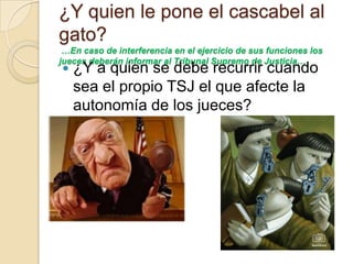 ¿Y quien le pone el cascabel al
gato?
 …En caso de interferencia en el ejercicio de sus funciones los
jueces deberán informar al Tribunal Supremo de Justicia…
   ¿Y a quien se debe recurrir cuando
    sea el propio TSJ el que afecte la
    autonomía de los jueces?
 