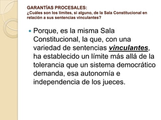 GARANTÍAS PROCESALES:
¿Cuáles son los límites, si alguno, de la Sala Constitucional en
relación a sus sentencias vinculantes?


   Porque, es la misma Sala
    Constitucional, la que, con una
    variedad de sentencias vinculantes,
    ha establecido un límite más allá de la
    tolerancia que un sistema democrático
    demanda, esa autonomía e
    independencia de los jueces.
 