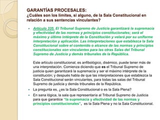 GARANTÍAS PROCESALES:
¿Cuáles son los límites, si alguno, de la Sala Constitucional en
relación a sus sentencias vinculantes?

   Artículo 335. El Tribunal Supremo de Justicia garantizará la supremacía
    y efectividad de las normas y principios constitucionales; será el
    máximo y último intérprete de la Constitución y velará por su uniforme
    interpretación y aplicación. Las interpretaciones que establezca la Sala
    Constitucional sobre el contenido o alcance de las normas y principios
    constitucionales son vinculantes para las otras Salas del Tribunal
    Supremo de Justicia y demás tribunales de la República.

    Este artículo constitucional, es anfibológico, disémico, puede tener más de
    una interpretación. Comienza diciendo que es el Tribunal Supremo de
    justicia quien garantizará la supremacía y ser el máximo intérprete de la
    constitución; y después habla de que las interpretaciones que establezca la
    Sala Constitucional serán vinculantes, para todas las salas del Tribunal
    Supremo de justicia y demás tribunales de la República.
   La pregunta es, ¿es la Sala Constitucional o es la Sala Plena?
   En sana lógica, la sala que representaría al Tribunal Supremo de Justicia
    para que garantice “la supremacía y efectividad de las normas y
    principios constitucionales”, es la Sala Plena y no la Sala Constitucional.
 