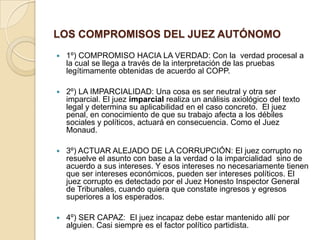 LOS COMPROMISOS DEL JUEZ AUTÓNOMO
   1º) COMPROMISO HACIA LA VERDAD: Con la verdad procesal a
    la cual se llega a través de la interpretación de las pruebas
    legítimamente obtenidas de acuerdo al COPP.

   2º) LA IMPARCIALIDAD: Una cosa es ser neutral y otra ser
    imparcial. El juez imparcial realiza un análisis axiológico del texto
    legal y determina su aplicabilidad en el caso concreto. El juez
    penal, en conocimiento de que su trabajo afecta a los débiles
    sociales y políticos, actuará en consecuencia. Como el Juez
    Monaud.

   3º) ACTUAR ALEJADO DE LA CORRUPCIÓN: El juez corrupto no
    resuelve el asunto con base a la verdad o la imparcialidad sino de
    acuerdo a sus intereses. Y esos intereses no necesariamente tienen
    que ser intereses económicos, pueden ser intereses políticos. El
    juez corrupto es detectado por el Juez Honesto Inspector General
    de Tribunales, cuando quiera que constate ingresos y egresos
    superiores a los esperados.

   4º) SER CAPAZ: El juez incapaz debe estar mantenido allí por
    alguien. Casi siempre es el factor político partidista.
 