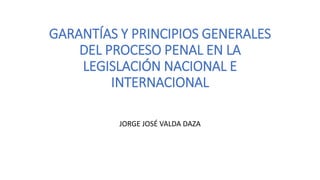 GARANTÍAS Y PRINCIPIOS GENERALES
DEL PROCESO PENAL EN LA
LEGISLACIÓN NACIONAL E
INTERNACIONAL
JORGE JOSÉ VALDA DAZA
 