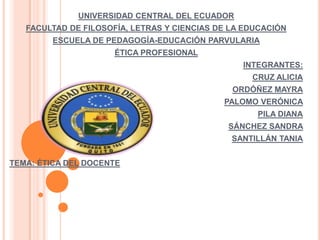 UNIVERSIDAD CENTRAL DEL ECUADOR
   FACULTAD DE FILOSOFÍA, LETRAS Y CIENCIAS DE LA EDUCACIÓN
        ESCUELA DE PEDAGOGÍA-EDUCACIÓN PARVULARIA
                      ÉTICA PROFESIONAL
                                                 INTEGRANTES:
                                                   CRUZ ALICIA
                                               ORDÓÑEZ MAYRA
                                             PALOMO VERÓNICA
                                                    PILA DIANA
                                              SÁNCHEZ SANDRA
                                               SANTILLÁN TANIA


TEMA: ÉTICA DEL DOCENTE
 