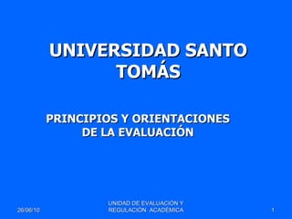 UNIVERSIDAD SANTO TOMÁS PRINCIPIOS Y ORIENTACIONES DE LA EVALUACIÓN 26/06/10 UNIDAD DE EVALUACIÓN Y REGULACIÓN  ACADÉMICA 