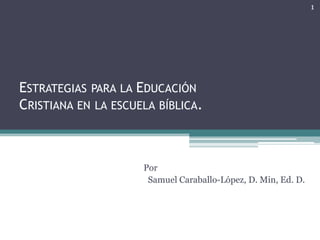 1




ESTRATEGIAS PARA LA EDUCACIÓN
CRISTIANA EN LA ESCUELA BÍBLICA.



                     Por
                      Samuel Caraballo-López, D. Min, Ed. D.
 