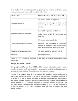 En el Cuadro Nº 1, se muestran ejemplo de operaciones y el momento en el cual se realizan 
contablemente, con lo cual procede su registro en los libros: 
OPERACION MOMENTO EN EL CUAL SE REALIZA 
Compra de inventarios 
?Se realizan cuando se adquiere el 
compromiso de su pago a través de la 
recepción de los bienes adquiridos por la 
empresa. 
Registro de diferencias cambiarias 
?La pérdida o ganancia cambiaria se 
realiza cuando el tipo de cambio sufre una 
variación. 
Costos de los inventarios vendidos 
?El costo se realiza cuando los 
inventarios son entregados al comprador 
mediante la transferencia de la propiedad del 
bien, por medio de una operación de venta. 
Transferencia de materia prima a 
producción 
?Se realiza cuando se incorpora esta al 
proceso productivo. 
Cuadro Nº 1 – Ejemplo de momentos en los cuales se realizan contablemente algunas 
operaciones 
Principio De Periodo Contable 
Este principio establece que la contabilidad debe presentar información referida a ciertos 
periodos de tiempo, por lo cual los costos y gastos deben asociarse con los ingresos que se 
generan, sin tomar en cuenta el momento en el cual se cobren o paguen. 
Ejemplo: En la siguiente figura Nº 5 se muestran dos situaciones para el registro de las 
operaciones, una primera correcta en la cual los ingresos, costos y gastos son registrados en 
el periodo en el cual se realizan atendiendo al postulado básico explicado anteriormente y 
una segunda situación incorrecta, el cual se tienen que costos y gastos correspondientes al 
periodo finalizado el 31/12/2000 son registrados en el periodo finalizado el 31/12/2001, por 
otra parte ingresos correspondientes al periodo terminado el 31/12/2001 son registrados en 
el ejercicio finalizado el 31/12/2002, situaciones estas que violan el supuesto básico del 
periodo contable. 
 
