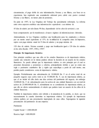 circunstancias, el pago doble de esta indemnización; Sivensa y sus filiares, con base en su 
experiencia, han registrado una acumulación adicional para cubrir este pasivo eventual. 
Sivensa y sus filiares, no tienen plan de pensiones. 
En junio de 1997, la Ley Orgánica del Trabajo fue parcialmente reformada. La reforma 
entre otros aspectos establece una indemnización equivalente a un mínimo de 
45 días de salario por año (hasta 90 días, dependiendo de los años de servicios) y un 
bono compensatorio por la transferencia al nuevo régimen de indemnizaciones laborales. 
Adicionalmente, la Ley Orgánica establece una bonificación para los empleados y obreros 
por un monto anual equivalente al 15% de la utilidad de la compañía antes de impuestos, 
sujeto a un pago mínimo anual de 15 días de salarios y un pago máximo de 
120 días de salario. Sivensa acumulo y pago una bonificación igual a 120 días de salarios 
en los años fiscales 1997, 1996 y 1995". 
Principio De Importancia Relativa 
Este principio establece que una cifra en los estados financieros es de importancia relativa, 
cuando una variación en la misma pudiera afectar la decisión de un usuario de los estados 
financieros. Se puede afirmar que la importancia relativa, es otro principio por el cual se 
presentan discusiones y posiciones y criterios, principalmente debido a que no existe una 
regla o parámetro cuantitativo fijo y rígido que especifique a partir de cuál monto, una 
partida puede considerarse como de importancia relativa. 
Ejemplo: Probablemente una subestimación de 10.000,00 Bs. F en el activo total de un 
pequeño negocio cuyo activo total es de 53.000,00 Bs. F, sea de importancia relativa, ya 
que el no incluir tal cifra daría una idea errónea del patrimonio del negocio, sin embargo 
10.000,00 Bs. F de subestimación para los activos de una entidad financiera con un total de 
activos de 25.000.000,00 Bs. F, normalmente no se consideraría de importancia relativa, ya 
que ello no afecta sustancialmente el criterio que pudiera tener un usuario de las cifras de la 
entidad financiera. 
También la importancia relativa está referida a la naturaleza de la partida, es decir, que no 
necesariamente la cuantía determina su importancia relativa. Un ejemplo de importancia 
relativa pudiera ser una presentación inapropiada de unas cifras. Supongamos la siguiente 
presentación del patrimonio de una empresa: 
Patrimonio 
Capital Social = 1.000.000,00 
Reserva legal = 600.000,00 
 