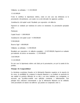 Utilidades no atribuidas = 11.565.000,00 
13.165.000,00 
Como lo establece la importancia relativa, existe en este caso una deficiencia en la 
presentación del patrimonio, por cuanto no se está relevando las siguientes partidas: 
Actualización del capital social. Resultado por exposición a la inflación. 
Superávit no realizado por tendencia de activos no monetarios. La presentación apropiada 
sería: 
Patrimonio 
Capital Social = 1.000.000,00 
Actualización del capital social = 8.500.000,00 
9.500.000,00 
Reserva legal = 600.000,00 
Utilidades no atribuidas = 6.300.000,00 
Resultado por exposición a la inflación acumulado = (5.425.000,00) Superávit no realizado 
por tendencia de activos no monetarios = 2.190.000,00 
3.665.000,00 
13.165.000,00 
En este caso la importancia relativa está dada por la presentación y no por la cuantía de las 
partidas. 
Principio De Comparabilidad 
La decisiones económicas basadas en la información financiera requieren en la mayoría de 
los casos, la posibilidad de comparar la situación financiera y su resultado en operación de 
una entidad en periodos diferentes de su vida y con otras entidades, por consiguiente, es 
necesario que la política contable sean aplicadas consistente y uniformemente. Este 
principio hace referencia concretamente a que la información financiera de las entidades 
estén presentados de manera tan uniforme que puedan ser comparados entre sí. 
 