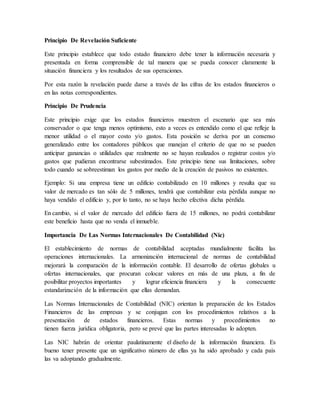 Principio De Revelación Suficiente 
Este principio establece que todo estado financiero debe tener la información necesaria y 
presentada en forma comprensible de tal manera que se pueda conocer claramente la 
situación financiera y los resultados de sus operaciones. 
Por esta razón la revelación puede darse a través de las cifras de los estados financieros o 
en las notas correspondientes. 
Principio De Prudencia 
Este principio exige que los estados financieros muestren el escenario que sea más 
conservador o que tenga menos optimismo, esto a veces es entendido como el que refleje la 
menor utilidad o el mayor costo y/o gastos. Esta posición se deriva por un consenso 
generalizado entre los contadores públicos que manejan el criterio de que no se pueden 
anticipar ganancias o utilidades que realmente no se hayan realizados o registrar costos y/o 
gastos que pudieran encontrarse subestimados. Este principio tiene sus limitaciones, sobre 
todo cuando se sobreestiman los gastos por medio de la creación de pasivos no existentes. 
Ejemplo: Si una empresa tiene un edificio contabilizado en 10 millones y resulta que su 
valor de mercado es tan sólo de 5 millones, tendrá que contabilizar esta pérdida aunque no 
haya vendido el edificio y, por lo tanto, no se haya hecho efectiva dicha pérdida. 
En cambio, si el valor de mercado del edificio fuera de 15 millones, no podrá contabilizar 
este beneficio hasta que no venda el inmueble. 
Importancia De Las Normas Internacionales De Contabilidad (Nic) 
El establecimiento de normas de contabilidad aceptadas mundialmente facilita las 
operaciones internacionales. La armonización internacional de normas de contabilidad 
mejorará la comparación de la información contable. El desarrollo de ofertas globales u 
ofertas internacionales, que procuran colocar valores en más de una plaza, a fin de 
posibilitar proyectos importantes y lograr eficiencia financiera y la consecuente 
estandarización de la información que ellas demandan. 
Las Normas Internacionales de Contabilidad (NIC) orientan la preparación de los Estados 
Financieros de las empresas y se conjugan con los procedimientos relativos a la 
presentación de estados financieros. Estas normas y procedimientos no 
tienen fuerza jurídica obligatoria, pero se prevé que las partes interesadas lo adopten. 
Las NIC habrán de orientar paulatinamente el diseño de la información financiera. Es 
bueno tener presente que un significativo número de ellas ya ha sido aprobado y cada país 
las va adoptando gradualmente. 
 