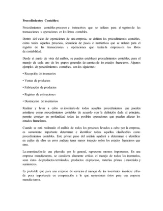 Procedimientos Contables: 
Procedimientos contables procesos e instructivos que se utilizan para el registro de las 
transacciones u operaciones en los libros contables. 
Dentro del ciclo de operaciones de una empresa, se definen los procedimientos contables, 
como todos aquellos procesos, secuencia de pasos e instructivos que se utilizan para el 
registro de las transacciones u operaciones que realiza la empresa en los libros 
de contabilidad. 
Desde el punto de vista del análisis, se pueden establecer procedimientos contables, para el 
manejo de cada uno de los grupos generales de cuentas de los estados financieros. Algunos 
ejemplos de procedimientos contables, son los siguientes: 
• Recepción de inventarios 
• Ventas de productos 
• Fabricación de productos 
• Registro de estimaciones 
• Destrucción de inventarios 
Realizar y llevar a cabo un inventario de todos aquellos procedimientos que pueden 
asimilarse como procedimientos contables de acuerdo con la definición dada al principio, 
permite conocer en profundidad todas las posibles operaciones que pueden afectar los 
estados financieros. 
Cuando se está realizando el análisis de todos los procesos llevados a cabo por la empresa, 
es sumamente importante determinar e identificar todos aquellos clasificables como 
procedimientos contables. Este primer paso del análisis ayudará a determinar e identificar 
en cuáles de ellos un error pudiera tener mayor impacto sobre los estados financieros que 
otro. 
La amortización de una plusvalía por lo general, representa montos importantes. En una 
empresa manufacturera, se considera altamente crítico, el manejo de todos los inventarios, 
sean éstos de productos terminados, productos en proceso, materias primas o materiales y 
suministros. 
Es probable que para una empresa de servicios el manejo de los inventarios involucre cifras 
de poca importancia en comparación a lo que representan éstos para una empresa 
manufacturera. 
 