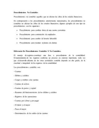 Procedimientos No Contables 
Procedimientos no contables aquellos que no afectan las cifras de los estados financieros. 
En contraposición a los procedimientos anteriormente mencionados, los procedimientos no 
contables no afectan las cifras de los estados financieros; algunos ejemplos de este tipo de 
procedimientos son los siguientes: 
 Procedimiento para cambiar datos de una cuenta correntista 
 Procedimiento para contratación de empleados 
 Procedimiento para cambio de horario laborable 
 Procedimiento para tramitar reclamos de clientes 
Diferencia De Procedimientos Contables Y No Contables. 
El manejo de registros constituye una fase o procedimiento de la contabilidad. 
El mantenimiento de los registros conforma un proceso en extremo importante, toda vez 
que el desarrollo eficiente de las otras actividades contable depende en alto grado, de la 
exactitud e integridad de los registros de la contabilidad. 
Los procedimientos contables son: 
- Cuentas 
- Débitos y créditos 
- Cargos y créditos a las cuentas 
- Cuentas de activos 
- Cuentas de pasivo y capital 
- Resumen del funcionamiento de los débitos y créditos 
- Registros de las operaciones 
- Cuentas por cobrar y por pagar 
- El diario y el mayor 
- Pases al mayor 
- Determinación de los saldos de las cuentas 
 