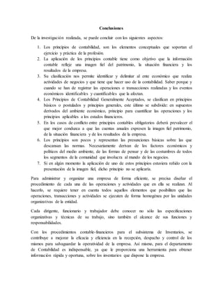 Conclusiones 
De la investigación realizada, se puede concluir con los siguientes aspectos: 
1. Los principios de contabilidad, son los elementos conceptuales que soportan el 
ejercicio y práctica de la profesión. 
2. La aplicación de los principios contable tiene como objetivo que la información 
contable refleje una imagen fiel del patrimonio, la situación financiera y los 
resultados de la empresa. 
3. Su clasificación nos permite identificar y delimitar al ente económico que realiza 
actividades de negocios y que tiene que hacer uso de la contabilidad. Saber porque y 
cuando se han de registrar las operaciones o transacciones realizadas y los eventos 
económicos identificables y cuantificables que la afectan. 
4. Los Principios de Contabilidad Generalmente Aceptados, se clasifican en principios 
básicos o postulados y principios generales, este último se subdivide: en supuestos 
derivados del ambiente económico, principio para cuantificar las operaciones y los 
principios aplicables a los estados financieros. 
5. En los casos de conflicto entre principios contables obligatorios deberá prevalecer el 
que mejor conduzca a que las cuentas anuales expresen la imagen fiel patrimonio, 
de la situación financiera y de los resultados de la empresa. 
6. Los principios son pocos y representan las presunciones básicas sobre las que 
descansan las normas. Necesariamente derivan de los factores económicos y 
políticos del medio ambiente, de las formas de pensar y de las costumbres de todos 
los segmentos de la comunidad que involucra al mundo de los negocios. 
7. Si en algún momento la aplicación de uno de estos principios estuviera reñido con la 
presentación de la imagen fiel, dicho principio no se aplicaría. 
Para administrar y organizar una empresa de forma eficiente, se precisa diseñar el 
procedimiento de cada una de las operaciones y actividades que en ella se realizan. Al 
hacerlo, se requiere tener en cuenta todos aquellos elementos que posibiliten que las 
operaciones, transacciones y actividades se ejecuten de forma homogénea por las unidades 
organizativas de la entidad. 
Cada dirigente, funcionario y trabajador debe conocer no sólo las especificaciones 
organizativas y técnicas de su trabajo, sino también el alcance de sus funciones y 
responsabilidades. 
Con los procedimientos contable-financieros para el subsistema de Inventarios, se 
contribuye a mejorar la eficacia y eficiencia en la recepción, despacho y control de los 
mismos para salvaguardar la operatividad de la empresa. Así mismo, para el departamento 
de Contabilidad es indispensable, ya que le proporciona una herramienta para obtener 
información rápida y oportuna, sobre los inventarios que dispone la empresa. 
 