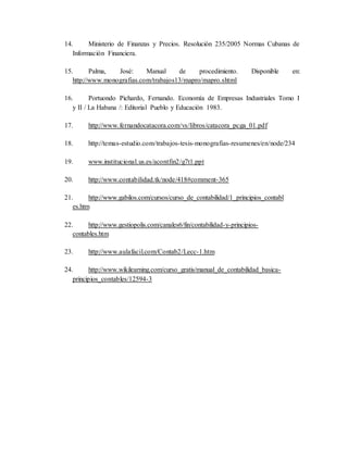 14. Ministerio de Finanzas y Precios. Resolución 235/2005 Normas Cubanas de 
Información Financiera. 
15. Palma, José: Manual de procedimiento. Disponible en: 
http://www.monografias.com/trabajos13/mapro/mapro.shtml 
16. Portuondo Pichardo, Fernando. Economía de Empresas Industriales Tomo I 
y II / La Habana /: Editorial Pueblo y Educación 1983. 
17. http://www.fernandocatacora.com/vs/libros/catacora_pcga_01.pdf 
18. http://temas-estudio.com/trabajos-tesis-monografias-resumenes/en/node/234 
19. www.institucional.us.es/acontfin2/g7t1.ppt 
20. http://www.contabilidad.tk/node/418#comment-365 
21. http://www.gabilos.com/cursos/curso_de_contabilidad/1_principios_contabl 
es.htm 
22. http://www.gestiopolis.com/canales6/fin/contabilidad-y-principios-contables. 
htm 
23. http://www.aulafacil.com/Contab2/Lecc-1.htm 
24. http://www.wikilearning.com/curso_gratis/manual_de_contabilidad_basica-principios_ 
contables/12594-3 
