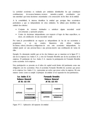 La actividad económica es realizada por entidades identificables las que constituyen 
combinaciones de recursos humanos, recursos naturales y capital, coordinados por 
una autoridad que toma decisiones encaminadas a la consecución de los fines de la entidad. 
A la contabilidad, le interesa identificar la entidad que persigue fines económicos 
particulares y que es independiente de otras entidades. Se utilizan para identificar una 
entidad dos criterios: 
 Conjunto de recursos destinados a satisfacer alguna necesidad social 
con estructura y operación propios. 
 Centro de decisiones independientes con respecto al logro de fines específicos, es 
decir, a la satisfacción de una necesidad social. 
Por tanto, la personalidad de un negocio es independiente de las de sus accionistas o 
propietarios y en sus estados financieros sólo deben incluirse 
los bienes, valores, derechos y obligaciones de este ente económico independiente. La 
entidad puede ser una persona física o una persona moral o una combinación de varias de 
ellas. 
Ejemplo: Es claramente notable que en los dos balances que se muestran en la figura Nº 2, 
uno de la empresa Los Andes C.A. y otro de Fernando Brombin uno de los accionistas de la 
empresa. El patrimonio de Los Andes C.A. muestra la participación de Fernando Brombin 
como accionista de la empresa. 
Esta participación se presenta en el rubro de capital social dentro del patrimonio como una 
obligación con los accionistas. Para el accionista Fernando Brombin las acciones que posee 
en la empresa Los Andes C.A., representan un activo que posee sobre la empresa. De esta 
manera vemos como se cumple el principio de entidad al ver separado los dos patrimonios. 
Figura Nº 2 – Aplicación del supuesto de entidad 
 