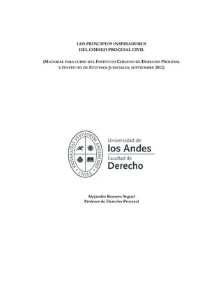 LOS PRINCIPIOS INSPIRADORES
DEL CODIGO PROCESAL CIVIL
(MATERIAL PARA CURSO DEL INSTITUTO CHILENO DE DERECHO PROCESAL
E INSTITUTO DE ESTUDIOS JUDICIALES, SEPTIEMBRE 2012)
Alejandro Romero Seguel
Profesor de Derecho Procesal
 