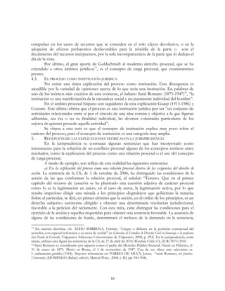 10
compulsas en los casos de recursos que se conceden en el solo efecto devolutivo, o en la
adopción de efectos probatorios desfavorables para la rebeldía de la parte o con el
decaimiento del recursos interpuestos, por la sola incomparecencia de la parte que lo dedujo el
día de la vista.
Por último, el gran aporte de Goldschmidt al moderno derecho procesal, que se ha
extendido a otros ámbitos jurídicos13
, es el concepto de carga procesal, que examinaremos
pronto.
4.3. EL PROCESO COMO INSTITUCIÓN JURÍDICA
No existe una única explicación del proceso como institución. Esta divergencia es
atendible por la variedad de opiniones acerca de lo que seria una institución. En palabras de
uno de los teóricos más excelsos de esta corriente, el italiano Santi Romano (1875-1947)14
, “la
institución es una manifestación de la naturaleza social y no puramente individual del hombre”.
En el ámbito procesal hispano son seguidores de esta explicación Guasp (1913-1986) y
Couture. Este último afirma que el proceso es una institución jurídica por ser “un conjunto de
actividades relacionadas entre sí por el vínculo de una idea común y objetiva a la que figuran
adheridas, sea ésa o no su finalidad individual, las diversas voluntades particulares de los
sujetos de quienes procede aquella actividad”.
Se objeta a esta tesis es que el concepto de institución explica muy poco sobre el
carácter del proceso, pues el concepto de institución es una categoría muy amplia.
5. RECEPCIÓN DE LAS EXPLICACIONES TEÓRICAS EN LA JURISPRUDENCIA
En la jurisprudencia se constatan algunas sentencias que han incorporado como
instrumento para la solución de un conflicto procesal alguno de los conceptos teóricos antes
reseñados, como la explicación del proceso como una relación procesal o el uso del concepto
de carga procesal.
A modo de ejemplo, son reflejo de esta realidad las siguientes sentencias:
a) En la explicación del proceso como una relación procesal diversa de las exigencias del derecho de
acción. La sentencia de la CS, de 3 de octubre de 2006, ha distinguido las condiciones de la
acción de las que conforman la relación procesal, al señalar: “Tercero. Que en el primer
capítulo del recurso de casación se ha planteado una cuestión adjetiva de carácter procesal
como lo es la legitimación en juicio, en el caso de autos, la legitimación activa, por lo que
resulta imperioso dirigir una mirada a los principios dogmáticos que gobiernan la materia;
Sobre el particular, se dirá, en primer término que la acción, en el orden de los principios, es un
derecho subjetivo autónomo dirigido a obtener una determinada resolución jurisdiccional,
favorable a la petición del reclamante. Con esta mira, cabe distinguir las condiciones para el
ejercicio de la acción y aquellas requeridas para obtener una sentencia favorable. La ausencia de
alguna de las condiciones de fondo, determinará el rechazo de la demanda en la sentencia;
13 En nuestra doctrina, cfr. AEDO BARRENA, Cristián, “Cargas o deberes en la posición contractual del
acreedor, con especial referencia a su mora de recibir” en Colección de Estudios de Derecho Civil en homenaje a la profesora
Inés Pardo de Carvallo, Valparaíso: Ediciones Universitarias de Valparaíso, 2008, p. 292). En la jurisprudencia, entre
tantas, utilizan esta figura las sentencias de la CS, de 27 de abril de 2010, Westlaw Chile: CL/JUR/5073/2010
14 Santi Romano es considerado por algunos como el padre del Derecho Público General. Nació en Palermo, el
31 de enero de 1875. Murió en Roma, el 3 de noviembre de 1947. Una de sus obras más relevantes es
L´ordinamiento guiridico (1918). Mayores referencias en TORRES DE SILVA, Javier, “santi Romano, en Juristas
Universales, (DOMINGO, Rafael, editor), Marcial Pons, 2004, t. III, pp. 941-944).
 