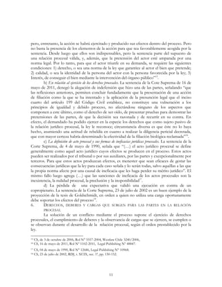 11
pero, entretanto, la acción se habrá ejercitado y producido sus efectos dentro del proceso. Pero
no basta la presencia de los elementos de la acción para que sea favorablemente acogida por la
sentencia. Desde luego que ellos son indispensables, pero la sentencia parte del supuesto de
una relación procesal válida, y, además, que la pretensión del actor esté amparada por una
norma legal. Por lo tanto, para que el actor triunfe en su demanda, se requiere las siguientes
condiciones: 1) derecho, o sea una norma de la ley que garantice al actor el bien que pretende;
2) calidad, o sea la identidad de la persona del actor con la persona favorecida por la ley; 3)
Interés, de conseguir el bien mediante la intervención del órgano público”15
.
b) En relación al ejercicio de los derechos procesales. La sentencia de la Cote Suprema de 16 de
mayo de 2011, denegó la alegación de indefensión que hizo una de las partes, señalando “que
las reflexiones anteriores, permiten concluir fundadamente que la presentación de una acción
de filiación como la que se ha intentado y la aplicación de la presunción legal que el inciso
cuarto del artículo 199 del Código Civil establece, no constituye una vulneración a los
principios de igualdad y debido proceso, no afectándose ninguno de los aspectos que
componen a este último, como el derecho de ser oído, de presentar pruebas para demostrar las
pretensiones de las partes, de que la decisión sea razonada y de recurrir en su contra. En
efecto, el demandado ha podido ejercer en la especie los derechos que como sujeto pasivo de
la relación jurídico procesal, la ley le reconoce; circunstancia diversa es que éste no lo haya
hecho, asumiendo una actitud de rebeldía en cuanto a realizar la diligencia pericial decretada,
que con mayor certeza habría determinado la efectividad de la filiación biológica reclamada”16
.
c) La definición de acto procesal y sus formas de ineficacias jurídicas procesales. La sentencia de la
Corte Suprema, de 4 de mayo de 1990, señala que “(…) el acto jurídico procesal se define
generalmente como aquel acto jurídico cuyos efectos se producen en el proceso. Estos actos
pueden ser realizados por el tribunal o por sus auxiliares, por las partes y excepcionalmente por
terceros. Para que estos actos produzcan efectos, es menester que sean eficaces de gestar las
consecuencias jurídicas que la ley para cada caso señala y lo serán todas, salvo aquéllas a las que
la propia norma afecte por una causal de ineficacia que les haga perder su mérito jurídico”. El
mismo fallo luego agrega (…) que las sanciones de ineficacia de los actos procesales son la
inexistencia, la nulidad procesal, la preclusión y la inoponibilidad17
.
d) La pérdida de una expectativa que validó una ejecución en contra de un
copropietario. La sentencia de la Corte Suprema, 23 de julio de 2002 es un buen ejemplo de la
proyección de la tesis de Goldschmidt, en orden a quien no utiliza una carga oportunamente
debe soportar los efectos del proceso18
.
6. DERECHOS, DEBERES Y CARGAS QUE SURGEN PARA LAS PARTES EN LA RELACIÓN
PROCESAL
La solución de un conflicto mediante el proceso supone el ejercicio de derechos
procesales, el cumplimiento de deberes y la observancia de cargas que se ejercen, se cumplen o
se observan durante el desarrollo de la relación procesal, según el orden prestablecido por la
ley.
15 CS, de 3 de octubre de 2006, Rol N° 5557-2004, Westlaw Chile 3240/2006,
16 CS, 16 de mayo de 2011, Rol Nº 1102-2011, Legal Publishing Nº 48847.
17 CS, 04 de mayo de 1990, Rol N° 12686, Legal Publishing N° 10968.
18 CS, 23 de julio de 2002, RDJ, t. XCIX, sec. 1ª, pp. 150-152.
 