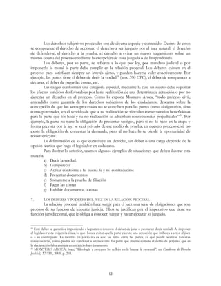 12
Los derechos subjetivos procesales son de diversa especie y contenido. Dentro de estos
se comprende el derecho de accionar, el derecho a ser juzgado por el juez natural, el derecho
de defenderse, el derecho a la prueba, el derecho a evitar un nuevo juzgamiento sobre un
mismo objeto del proceso mediante la excepción de cosa juzgada o de litispendencia.
Los deberes, por su parte, se refieren a lo que por ley, por mandato judicial o por
imponerlo la moral la parte debe cumplir en la relación procesal. Los deberes existen en el
proceso para satisfacer siempre un interés ajeno, y pueden hacerse valer coactivamente. Por
ejemplo, las partes tiene el deber de decir la verdad19
(arts. 390 CPC), el deber de comparecer a
declarar, el deber de pagar las costas, etc.
Las cargas conforman una categoría especial, mediante la cual un sujeto debe soportar
los efectos jurídicos desfavorables por la no realización de una determinada actuación o por no
ejercitar un derecho en el proceso. Como lo expone Montero Aroca, “todo proceso civil,
entendido como garantía de los derechos subjetivos de los ciudadanos, descansa sobre la
concepción de que los actos procesales no se conciben para las partes como obligatorios, sino
como potestades, en el sentido de que a su realización se vinculan consecuencias beneficiosas
para la parte que los hace y su no realización se adscriben consecuencias perjudiciales”20
. Por
ejemplo, la parte no tiene la obligación de presentar testigos, pero si no lo hace en la etapa y
forma prevista por la ley, se verá privado de ese medio de prueba; en nuestro proceso civil no
existe la obligación de contestar la demanda, pero al no hacerlo se pierde la oportunidad de
reconvenir; etc.
La delimitación de lo que constituye un derecho, un deber o una carga depende de la
opción técnica que haga el legislador en cada caso.
Para ilustrar lo anterior, veamos algunos ejemplos de situaciones que deben ilustrar esta
materia.
a) Decir la verdad.
b) Comparecer
c) Actuar conforme a la buena fe y no contradecirse
d) Presentar documentos
e) Someterse a la prueba de filiación
f) Pagar las costas
g) Exhibir documentos o cosas
7. LOS DEBERES Y PODERES DEL JUEZ EN LA RELACIÓN PROCESAL
La relación procesal también hace surgir para el juez una serie de obligaciones que son
propios de su función de impartir justicia. Ellos se justifican por el imperativo que tiene su
función jurisdiccional, que le obliga a conocer, juzgar y hacer ejecutar lo juzgado.
19 Este deber se garantiza imponiendo a la partes o terceros el deber de jurar o prometer decir verdad. Al imponer
el legislador esta exigencia ética, lo que busca evitar que la parte ejecute una actuación que induzca a error al juez
o a su contraparte. La mentira en juicio no es solo un tema entre las partes, ya que puede acarrear funestas
consecuencias, como podría ser condenar a un inocente. La parte que miente comete el delito de perjurio, que es
la declaración falsa emitida en un juicio bajo juramento.
20 MONTERO AROCA, Juan, “Ideología y proceso. Su reflejo en la buena fe procesal”, en Cuadernos de Derecho
Judicial, XVIIII, 2005, p. 203.
 