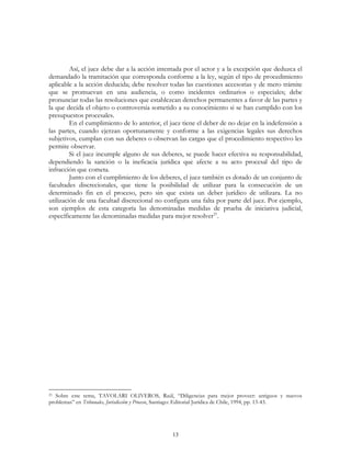 13
Así, el juez debe dar a la acción intentada por el actor y a la excepción que deduzca el
demandado la tramitación que corresponda conforme a la ley, según el tipo de procedimiento
aplicable a la acción deducida; debe resolver todas las cuestiones accesorias y de mero trámite
que se promuevan en una audiencia, o como incidentes ordinarios o especiales; debe
pronunciar todas las resoluciones que establezcan derechos permanentes a favor de las partes y
la que decida el objeto o controversia sometido a su conocimiento si se han cumplido con los
presupuestos procesales.
En el cumplimiento de lo anterior, el juez tiene el deber de no dejar en la indefensión a
las partes, cuando ejerzan oportunamente y conforme a las exigencias legales sus derechos
subjetivos, cumplan con sus deberes o observan las cargas que el procedimiento respectivo les
permite observar.
Si el juez incumple alguno de sus deberes, se puede hacer efectiva su responsabilidad,
dependiendo la sanción o la ineficacia jurídica que afecte a su acto procesal del tipo de
infracción que cometa.
Junto con el cumplimiento de los deberes, el juez también es dotado de un conjunto de
facultades discrecionales, que tiene la posibilidad de utilizar para la consecución de un
determinado fin en el proceso, pero sin que exista un deber jurídico de utilizara. La no
utilización de una facultad discrecional no configura una falta por parte del juez. Por ejemplo,
son ejemplos de esta categoría las denominadas medidas de prueba de iniciativa judicial,
específicamente las denominadas medidas para mejor resolver21
.
21 Sobre este tema, TAVOLARI OLIVEROS, Raúl, “Diligencias para mejor proveer: antiguos y nuevos
problemas” en Tribunales, Jurisdicción y Proceso, Santiago: Editorial Jurídica de Chile, 1994, pp. 13-43.
 
