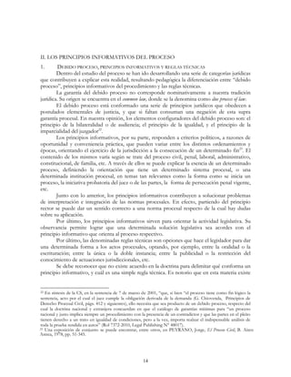 14
II. LOS PRINCIPIOS INFORMATIVOS DEL PROCESO
1. DEBIDO PROCESO, PRINCIPIOS INFORMATIVOS Y REGLAS TÉCNICAS
Dentro del estudio del proceso se han ido desarrollando una serie de categorías jurídicas
que contribuyen a explicar esta realidad, resultando pedagógica la diferenciación entre “debido
proceso”, principios informativos del procedimiento y las reglas técnicas.
La garantía del debido proceso no corresponde nominativamente a nuestra tradición
jurídica. Su origen se encuentra en el common law, donde se la denomina como due process of law.
El debido proceso está conformado una serie de principios jurídicos que obedecen a
postulados elementales de justicia, y que si faltan consuman una negación de esta supra
garantía procesal. En nuestra opinión, los elementos configuradores del debido proceso son: el
principio de la bilateralidad o de audiencia; el principio de la igualdad, y el principio de la
imparcialidad del juzgador22
.
Los principios informativos, por su parte, responden a criterios políticos, a razones de
oportunidad y conveniencia práctica, que pueden variar entre los distintos ordenamientos y
épocas, orientando el ejercicio de la jurisdicción a la consecución de un determinado fin23
. El
contenido de los mismos varía según se trate del proceso civil, penal, laboral, administrativo,
constitucional, de familia, etc. A través de ellos se puede explicar la esencia de un determinado
proceso, definiendo la orientación que tiene un determinado sistema procesal, o una
determinada institución procesal, en temas tan relevantes como la forma como se inicia un
proceso, la iniciativa probatoria del juez o de las partes, la forma de persecución penal vigente,
etc.
Junto con lo anterior, los principios informativos contribuyen a solucionar problemas
de interpretación e integración de las normas procesales. En efecto, partiendo del principio
rector se puede dar un sentido correcto a una norma procesal respecto de la cual hay dudas
sobre su aplicación.
Por último, los principios informativos sirven para orientar la actividad legislativa. Su
observancia permite lograr que una determinada solución legislativa sea acordes con el
principio informativo que orienta al proceso respectivo.
Por último, las denominadas reglas técnicas son opciones que hace el legislador para dar
una determinada forma a los actos procesales, optando, por ejemplo, entre la oralidad o la
escrituración; entre la única o la doble instancia; entre la publicidad o la restricción del
conocimiento de actuaciones jurisdiccionales, etc.
Se debe reconocer que no existe acuerdo en la doctrina para delimitar qué conforma un
principio informativo, y cuál es una simple regla técnica. Es notorio que en esta materia existe
22 En síntesis de la CS, en la sentencia de 7 de marzo de 2001, “que, si bien “el proceso tiene como fin lógico la
sentencia, acto por el cual el juez cumple la obligación derivada de la demanda (G. Chiovenda, Principios de
Derecho Procesal Civil, págs. 412 y siguientes), ello necesita que sea producto de un debido proceso, respecto del
cual la doctrina nacional y extranjera concuerdan en que el catálogo de garantías mínimas para “un proceso
racional y justo implica siempre un procedimiento con la presencia de un contradictor y que las partes en el pleito
tienen derecho a un trato en igualdad de condiciones, pero a la vez, importa realzar el indispensable análisis de
toda la prueba rendida en autos” (Rol 7372-2010, Legal Publishing N° 48017).
23 Una exposición de conjunto se puede encontrar, entre otros, en PEYRANO, Jorge, El Proceso Civil, B. Aires:
Astrea, 1978, pp. 51-345.
 